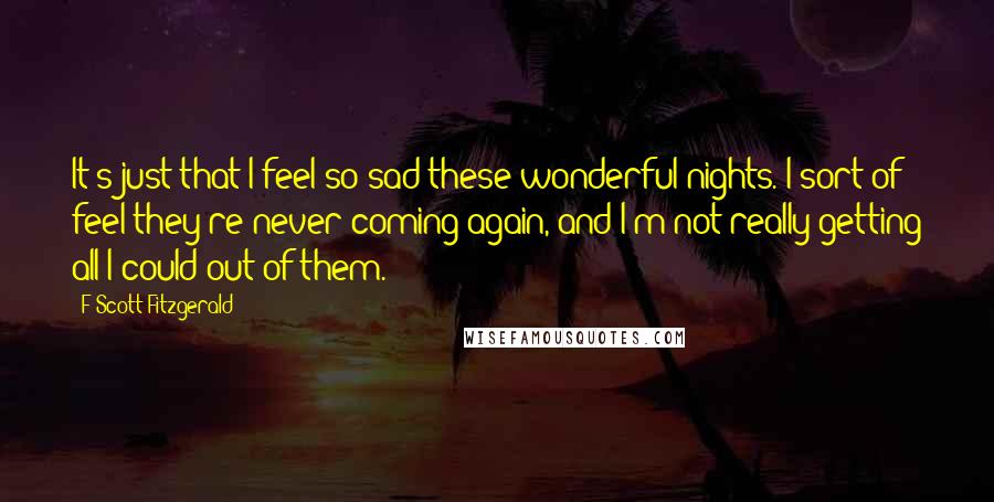 F Scott Fitzgerald Quotes: It's just that I feel so sad these wonderful nights. I sort of feel they're never coming again, and I'm not really getting all I could out of them.