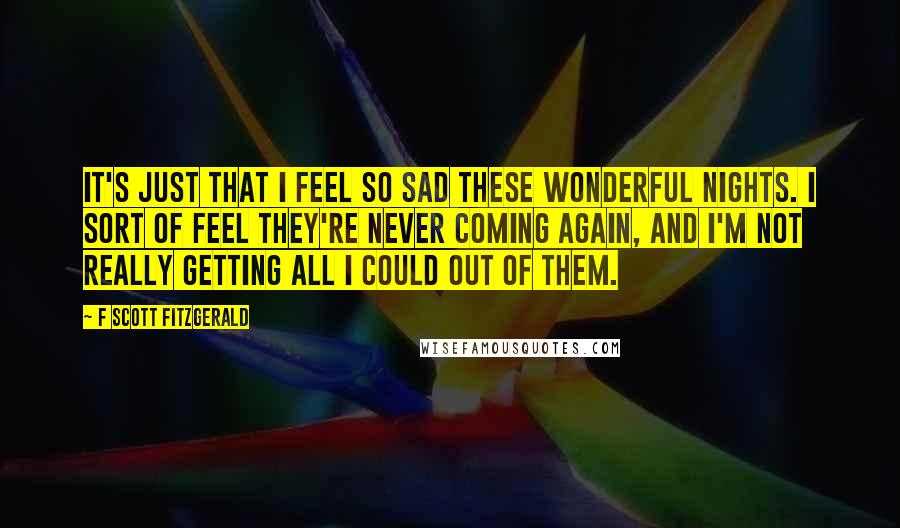 F Scott Fitzgerald Quotes: It's just that I feel so sad these wonderful nights. I sort of feel they're never coming again, and I'm not really getting all I could out of them.