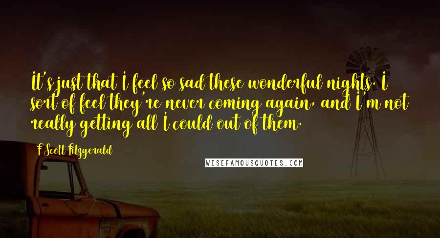 F Scott Fitzgerald Quotes: It's just that I feel so sad these wonderful nights. I sort of feel they're never coming again, and I'm not really getting all I could out of them.