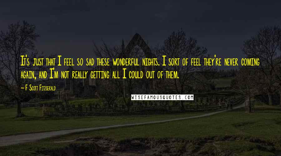 F Scott Fitzgerald Quotes: It's just that I feel so sad these wonderful nights. I sort of feel they're never coming again, and I'm not really getting all I could out of them.