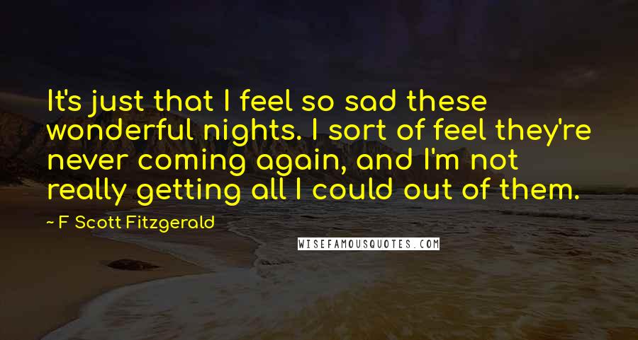 F Scott Fitzgerald Quotes: It's just that I feel so sad these wonderful nights. I sort of feel they're never coming again, and I'm not really getting all I could out of them.