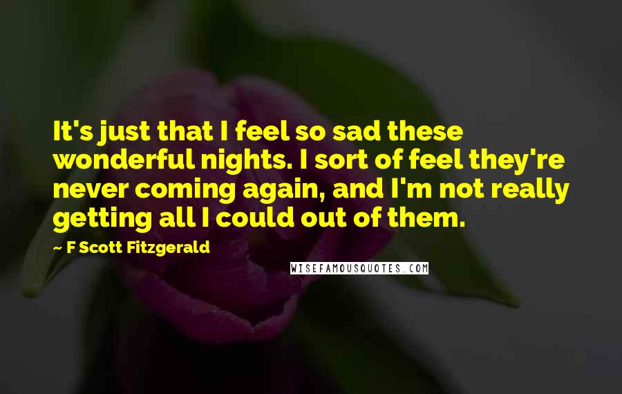 F Scott Fitzgerald Quotes: It's just that I feel so sad these wonderful nights. I sort of feel they're never coming again, and I'm not really getting all I could out of them.