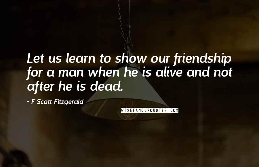 F Scott Fitzgerald Quotes: Let us learn to show our friendship for a man when he is alive and not after he is dead.