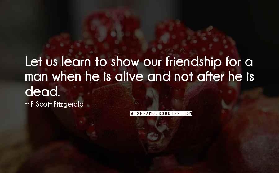 F Scott Fitzgerald Quotes: Let us learn to show our friendship for a man when he is alive and not after he is dead.