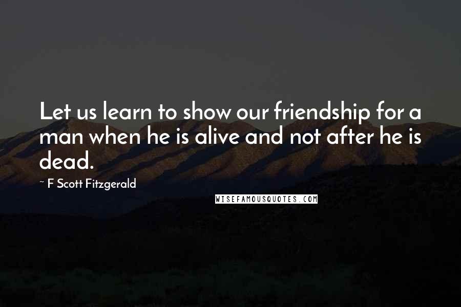 F Scott Fitzgerald Quotes: Let us learn to show our friendship for a man when he is alive and not after he is dead.