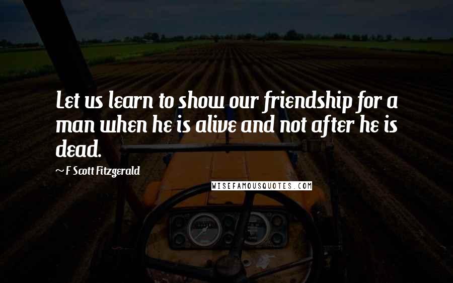 F Scott Fitzgerald Quotes: Let us learn to show our friendship for a man when he is alive and not after he is dead.