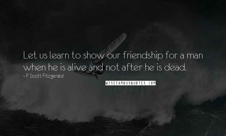 F Scott Fitzgerald Quotes: Let us learn to show our friendship for a man when he is alive and not after he is dead.