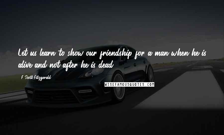 F Scott Fitzgerald Quotes: Let us learn to show our friendship for a man when he is alive and not after he is dead.