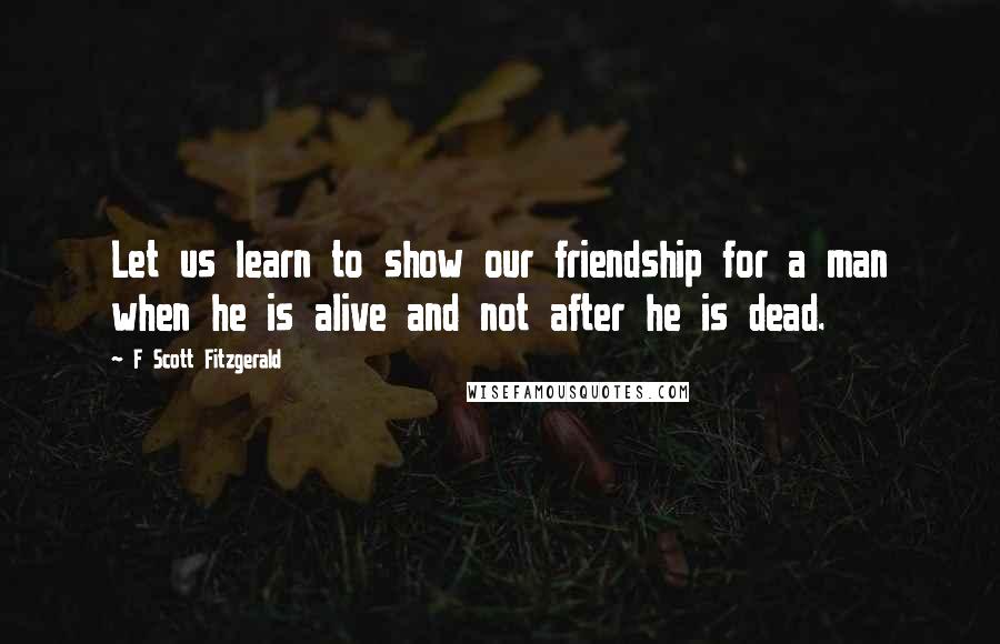 F Scott Fitzgerald Quotes: Let us learn to show our friendship for a man when he is alive and not after he is dead.