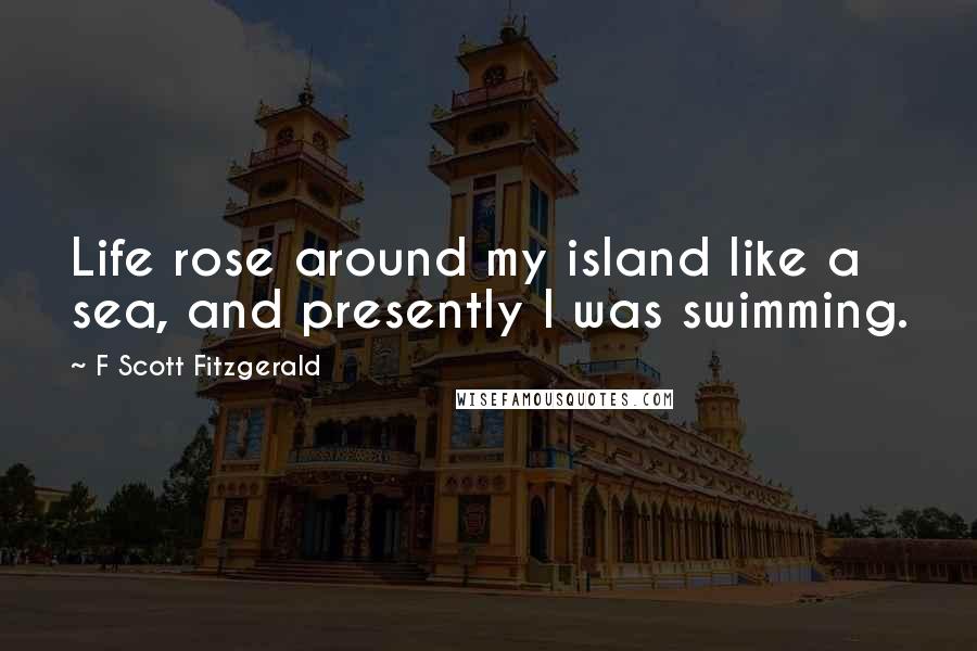 F Scott Fitzgerald Quotes: Life rose around my island like a sea, and presently I was swimming.