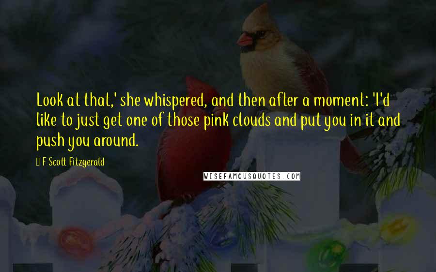 F Scott Fitzgerald Quotes: Look at that,' she whispered, and then after a moment: 'I'd like to just get one of those pink clouds and put you in it and push you around.