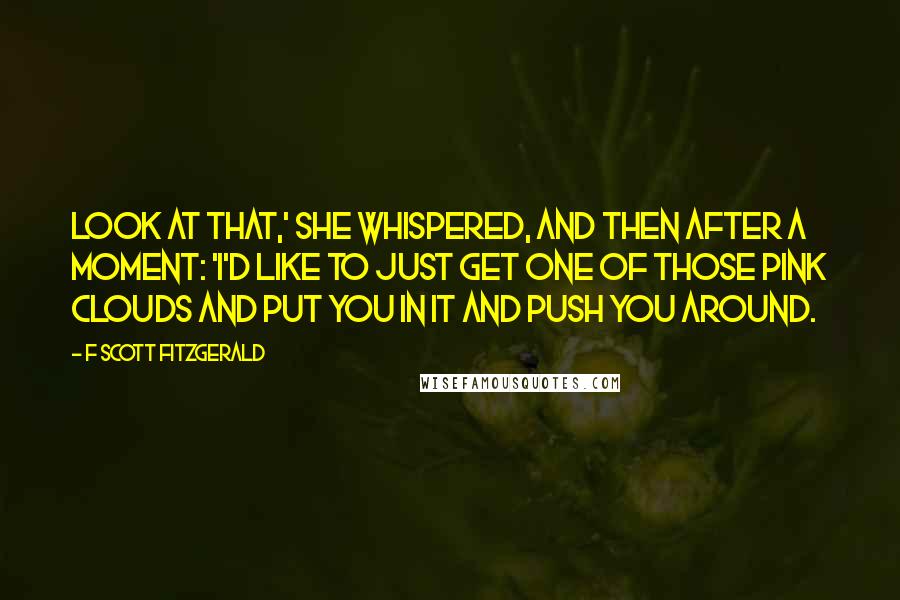 F Scott Fitzgerald Quotes: Look at that,' she whispered, and then after a moment: 'I'd like to just get one of those pink clouds and put you in it and push you around.