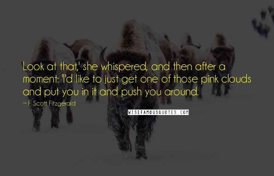 F Scott Fitzgerald Quotes: Look at that,' she whispered, and then after a moment: 'I'd like to just get one of those pink clouds and put you in it and push you around.