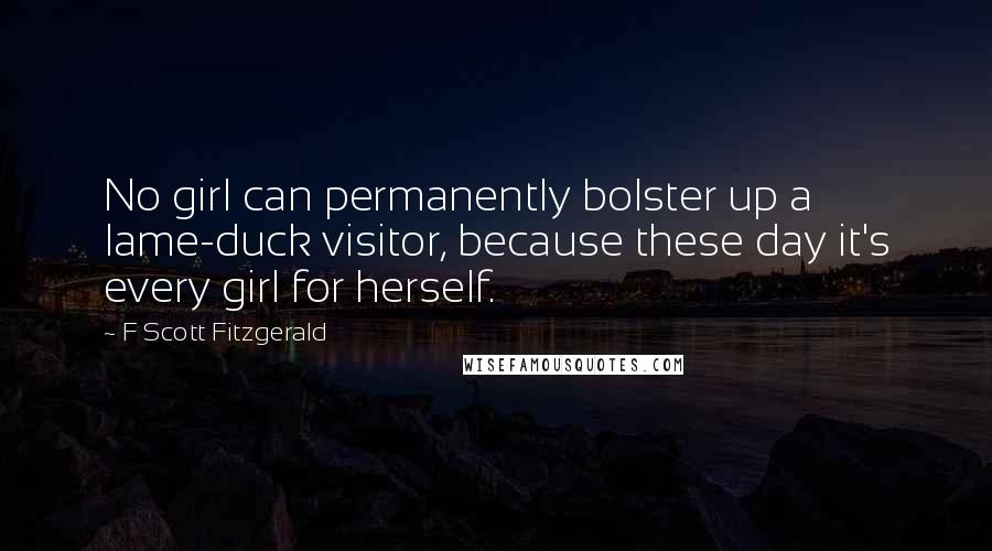 F Scott Fitzgerald Quotes: No girl can permanently bolster up a lame-duck visitor, because these day it's every girl for herself.
