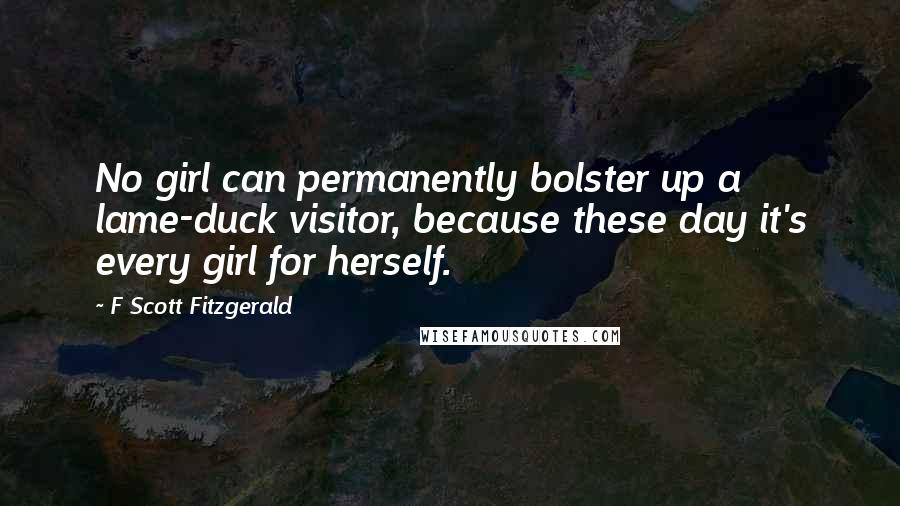 F Scott Fitzgerald Quotes: No girl can permanently bolster up a lame-duck visitor, because these day it's every girl for herself.