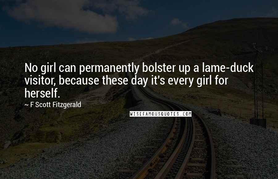 F Scott Fitzgerald Quotes: No girl can permanently bolster up a lame-duck visitor, because these day it's every girl for herself.