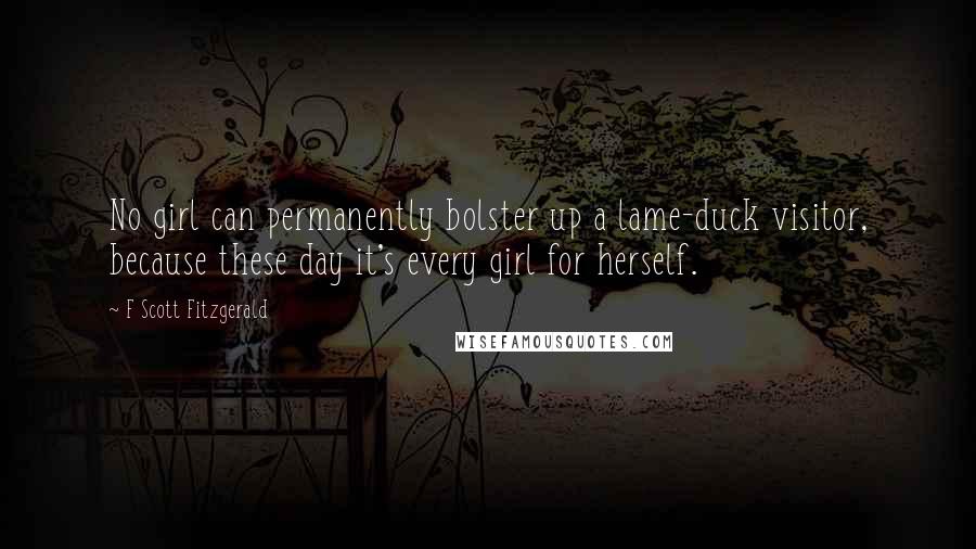 F Scott Fitzgerald Quotes: No girl can permanently bolster up a lame-duck visitor, because these day it's every girl for herself.