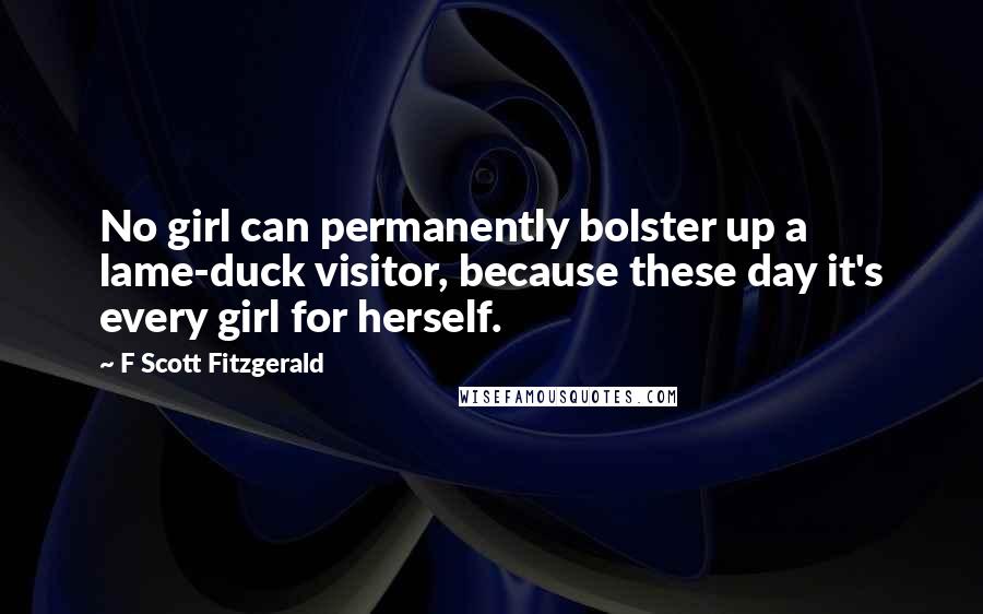 F Scott Fitzgerald Quotes: No girl can permanently bolster up a lame-duck visitor, because these day it's every girl for herself.