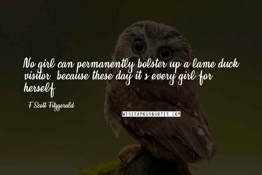 F Scott Fitzgerald Quotes: No girl can permanently bolster up a lame-duck visitor, because these day it's every girl for herself.