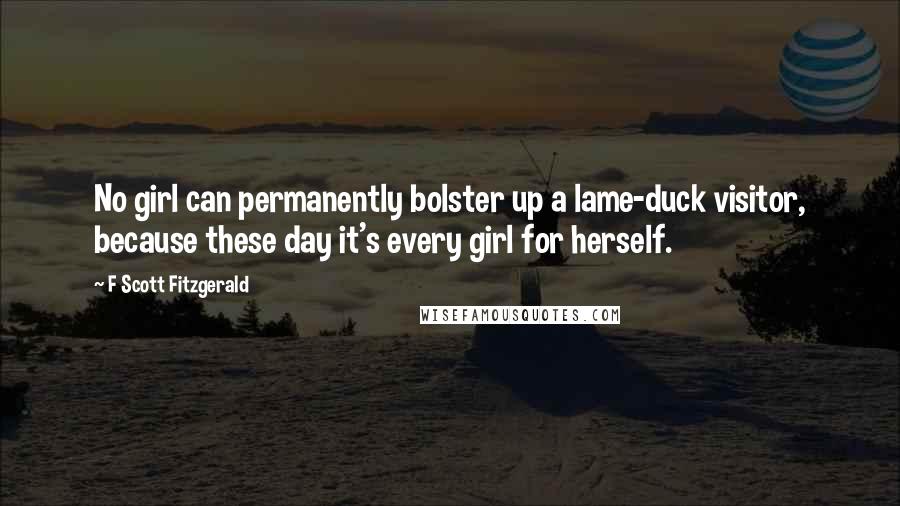 F Scott Fitzgerald Quotes: No girl can permanently bolster up a lame-duck visitor, because these day it's every girl for herself.