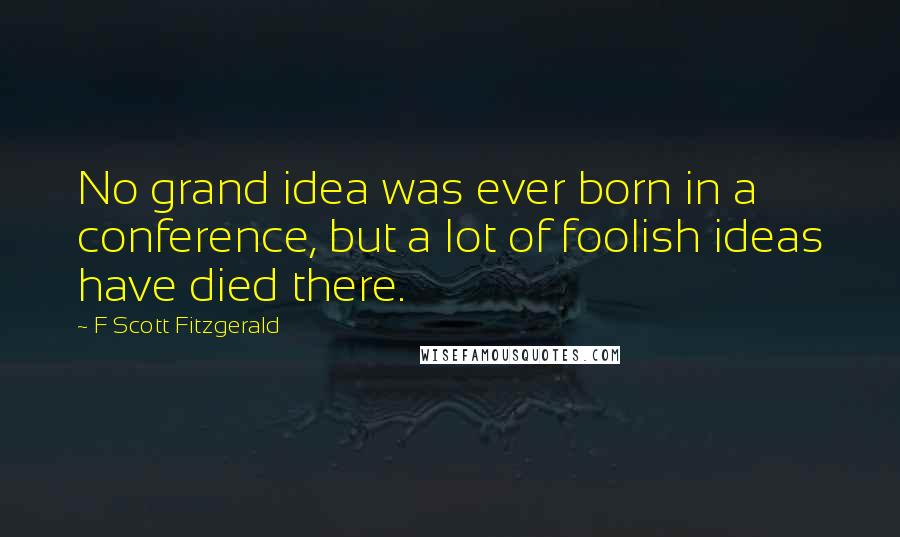 F Scott Fitzgerald Quotes: No grand idea was ever born in a conference, but a lot of foolish ideas have died there.