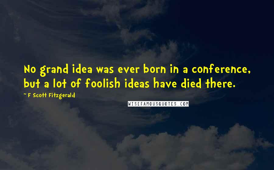 F Scott Fitzgerald Quotes: No grand idea was ever born in a conference, but a lot of foolish ideas have died there.