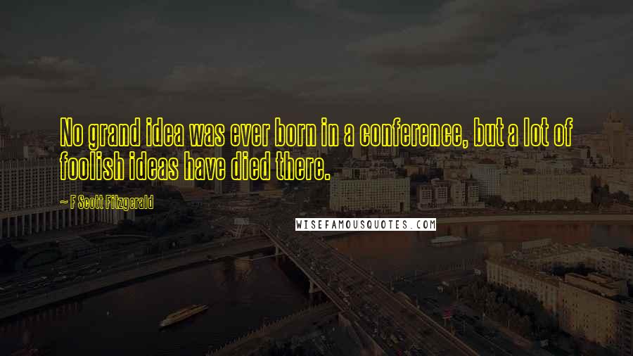 F Scott Fitzgerald Quotes: No grand idea was ever born in a conference, but a lot of foolish ideas have died there.