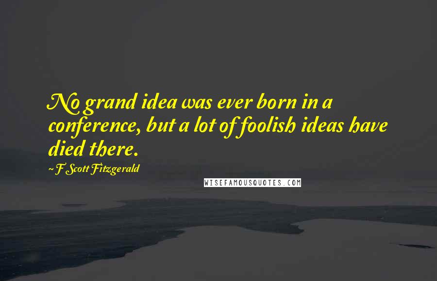 F Scott Fitzgerald Quotes: No grand idea was ever born in a conference, but a lot of foolish ideas have died there.