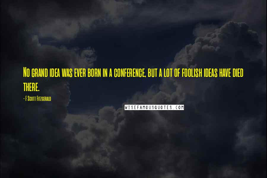 F Scott Fitzgerald Quotes: No grand idea was ever born in a conference, but a lot of foolish ideas have died there.