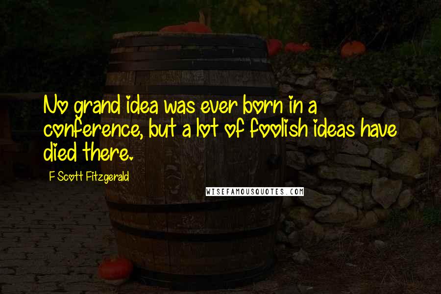F Scott Fitzgerald Quotes: No grand idea was ever born in a conference, but a lot of foolish ideas have died there.