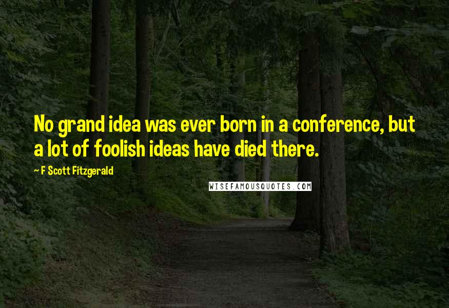 F Scott Fitzgerald Quotes: No grand idea was ever born in a conference, but a lot of foolish ideas have died there.