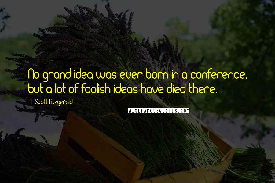 F Scott Fitzgerald Quotes: No grand idea was ever born in a conference, but a lot of foolish ideas have died there.