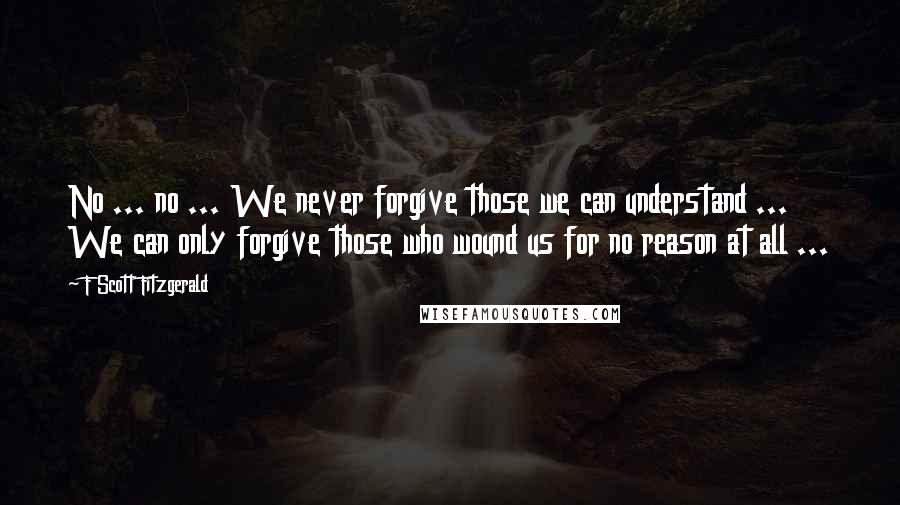 F Scott Fitzgerald Quotes: No ... no ... We never forgive those we can understand ... We can only forgive those who wound us for no reason at all ...