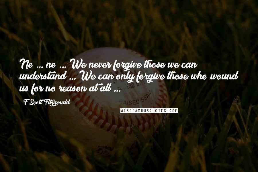 F Scott Fitzgerald Quotes: No ... no ... We never forgive those we can understand ... We can only forgive those who wound us for no reason at all ...