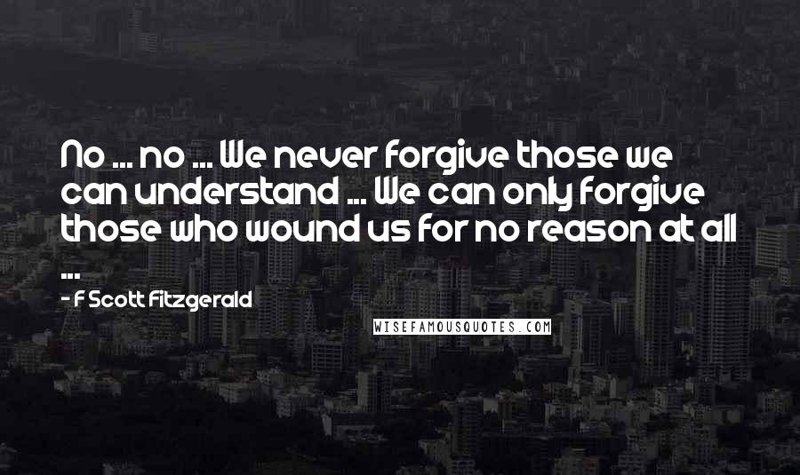 F Scott Fitzgerald Quotes: No ... no ... We never forgive those we can understand ... We can only forgive those who wound us for no reason at all ...