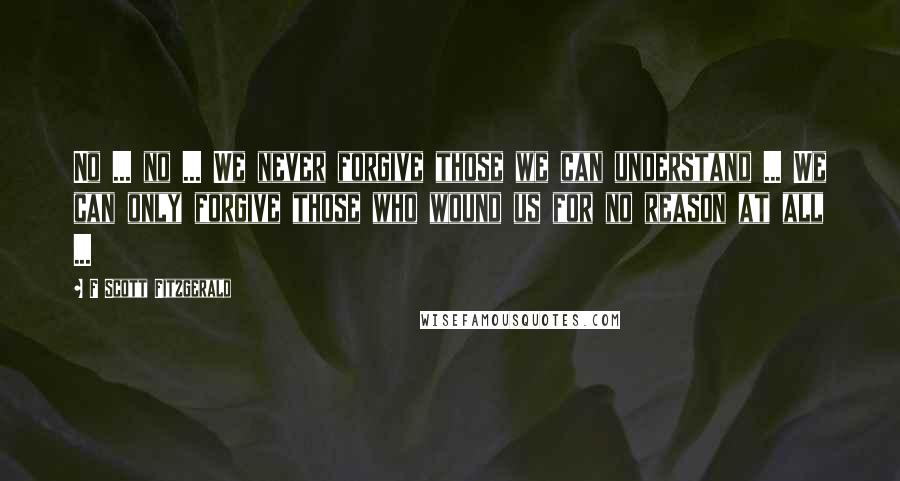 F Scott Fitzgerald Quotes: No ... no ... We never forgive those we can understand ... We can only forgive those who wound us for no reason at all ...