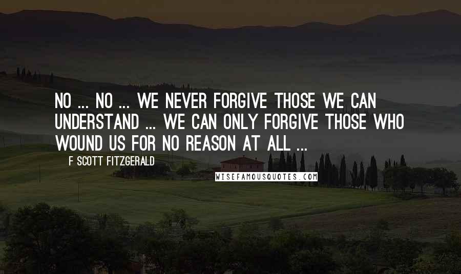 F Scott Fitzgerald Quotes: No ... no ... We never forgive those we can understand ... We can only forgive those who wound us for no reason at all ...