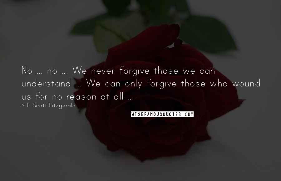 F Scott Fitzgerald Quotes: No ... no ... We never forgive those we can understand ... We can only forgive those who wound us for no reason at all ...