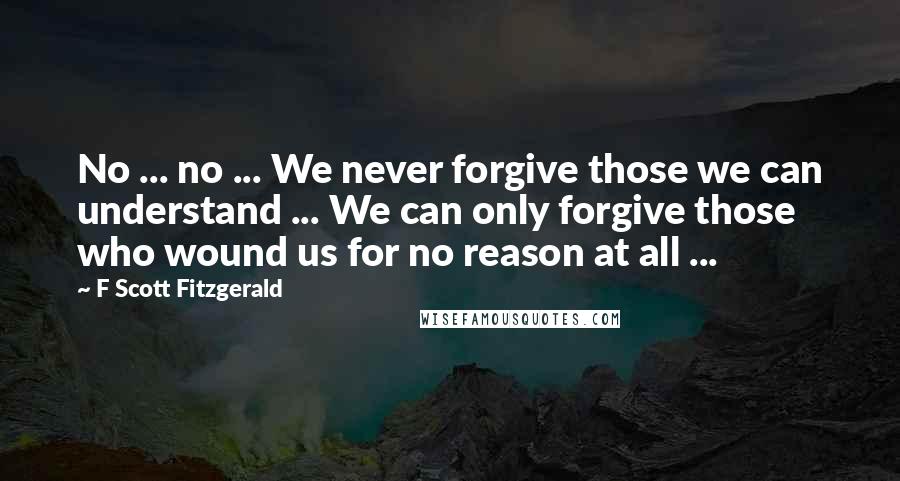 F Scott Fitzgerald Quotes: No ... no ... We never forgive those we can understand ... We can only forgive those who wound us for no reason at all ...