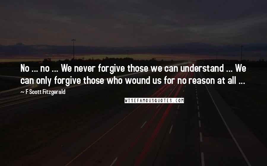 F Scott Fitzgerald Quotes: No ... no ... We never forgive those we can understand ... We can only forgive those who wound us for no reason at all ...