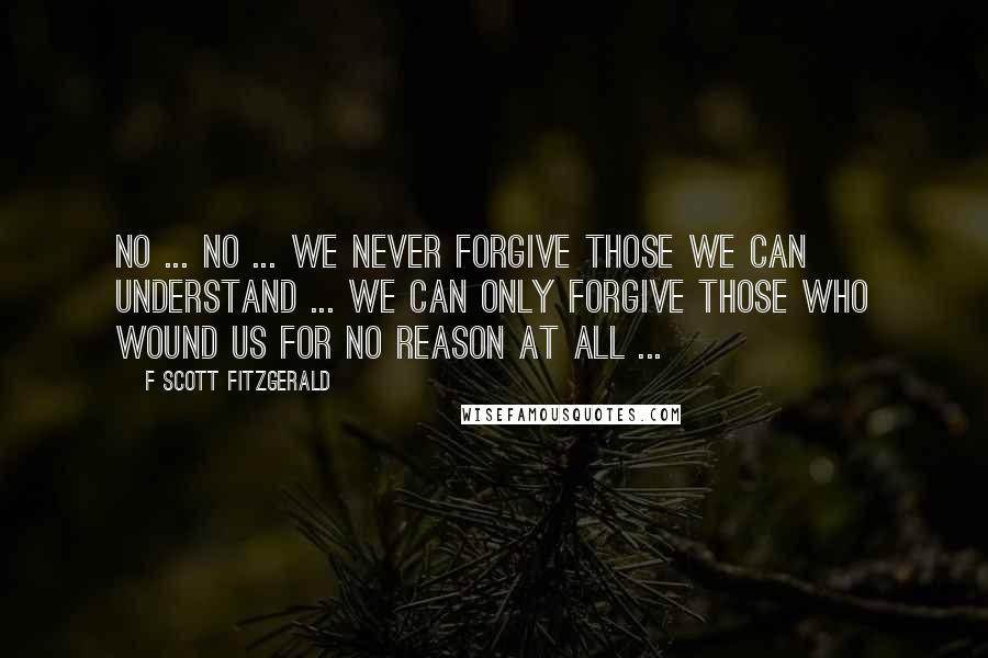 F Scott Fitzgerald Quotes: No ... no ... We never forgive those we can understand ... We can only forgive those who wound us for no reason at all ...
