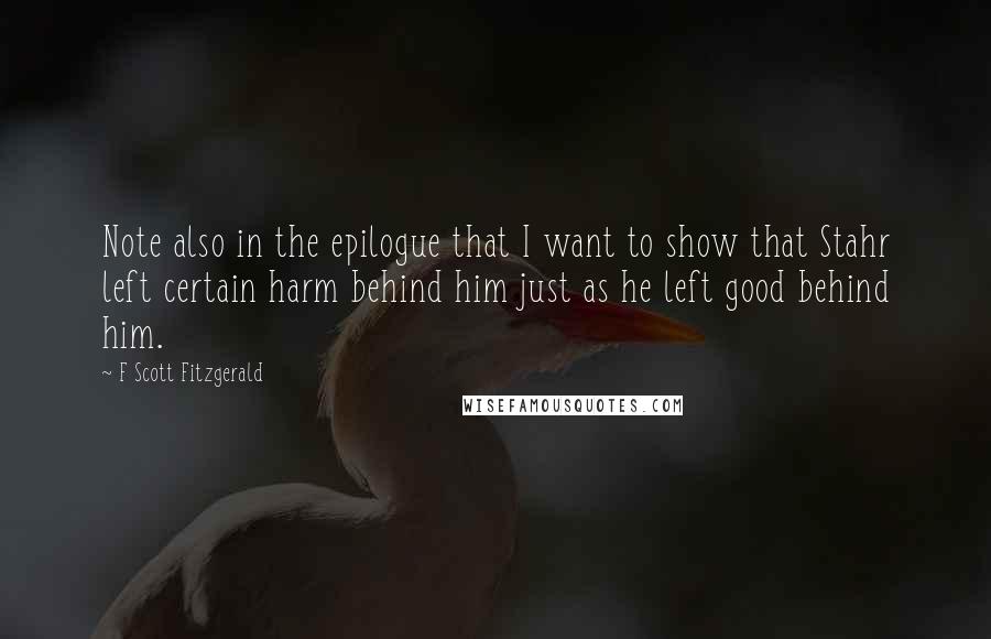 F Scott Fitzgerald Quotes: Note also in the epilogue that I want to show that Stahr left certain harm behind him just as he left good behind him.