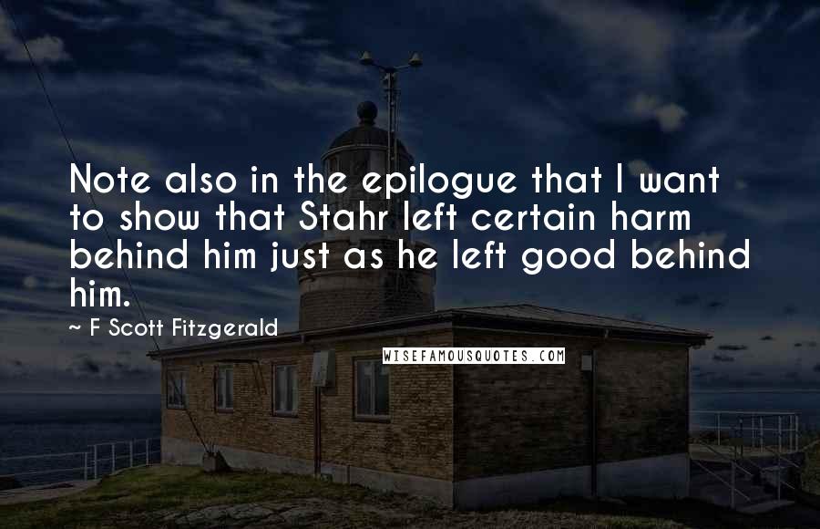 F Scott Fitzgerald Quotes: Note also in the epilogue that I want to show that Stahr left certain harm behind him just as he left good behind him.