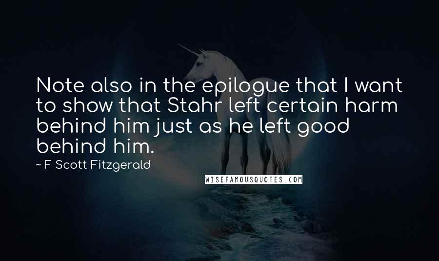 F Scott Fitzgerald Quotes: Note also in the epilogue that I want to show that Stahr left certain harm behind him just as he left good behind him.