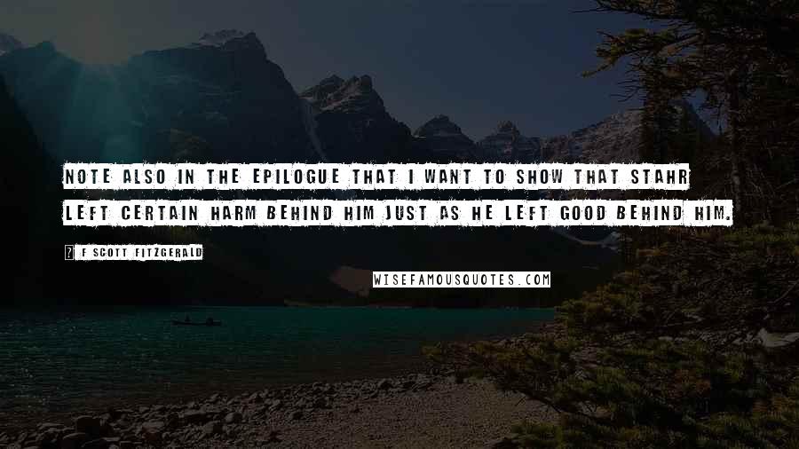 F Scott Fitzgerald Quotes: Note also in the epilogue that I want to show that Stahr left certain harm behind him just as he left good behind him.