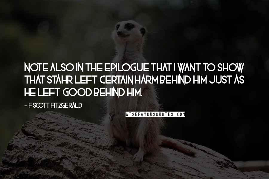 F Scott Fitzgerald Quotes: Note also in the epilogue that I want to show that Stahr left certain harm behind him just as he left good behind him.