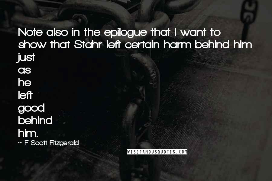 F Scott Fitzgerald Quotes: Note also in the epilogue that I want to show that Stahr left certain harm behind him just as he left good behind him.