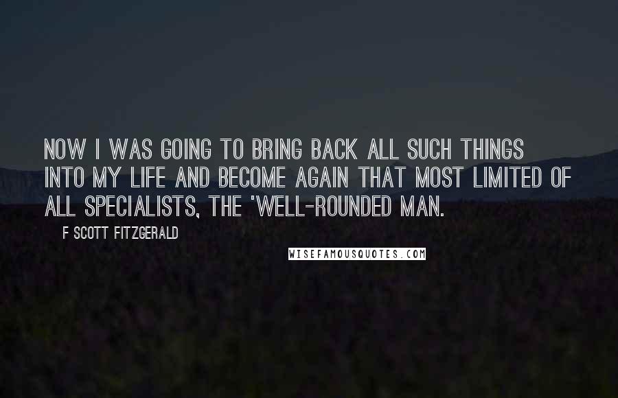 F Scott Fitzgerald Quotes: Now I was going to bring back all such things into my life and become again that most limited of all specialists, the 'well-rounded man.