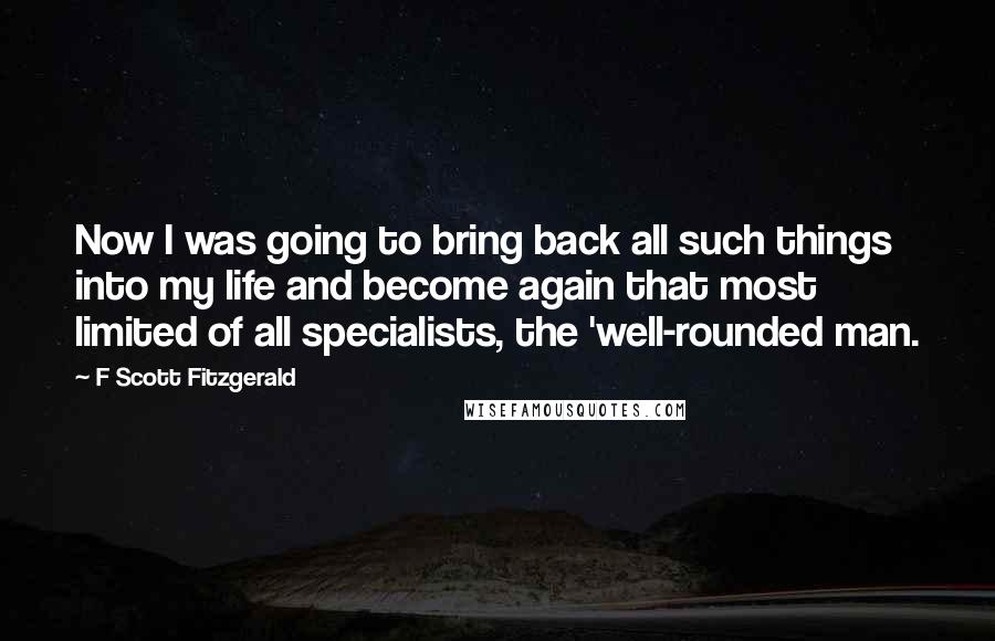 F Scott Fitzgerald Quotes: Now I was going to bring back all such things into my life and become again that most limited of all specialists, the 'well-rounded man.