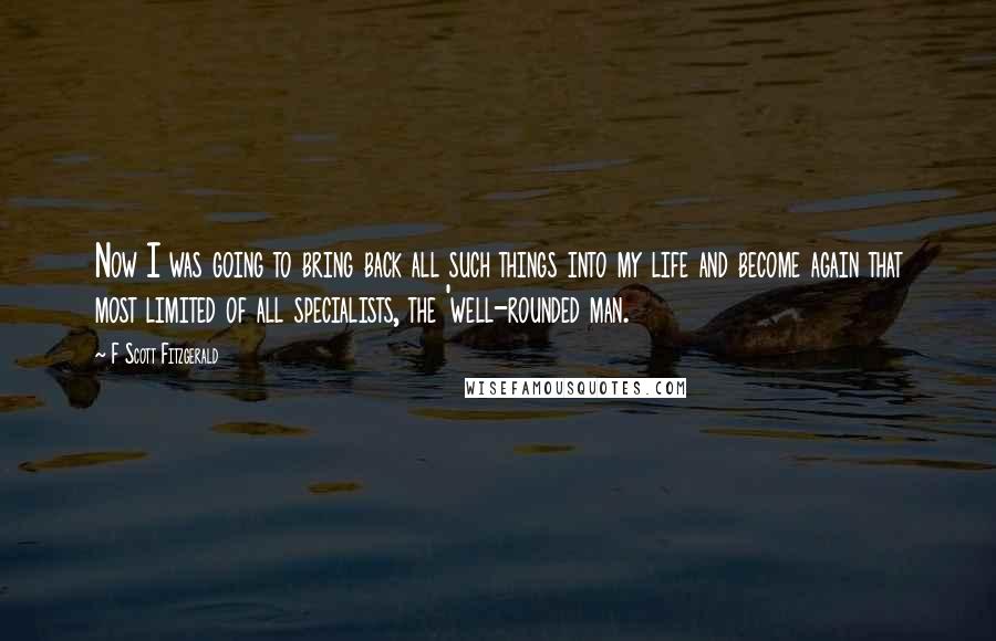 F Scott Fitzgerald Quotes: Now I was going to bring back all such things into my life and become again that most limited of all specialists, the 'well-rounded man.
